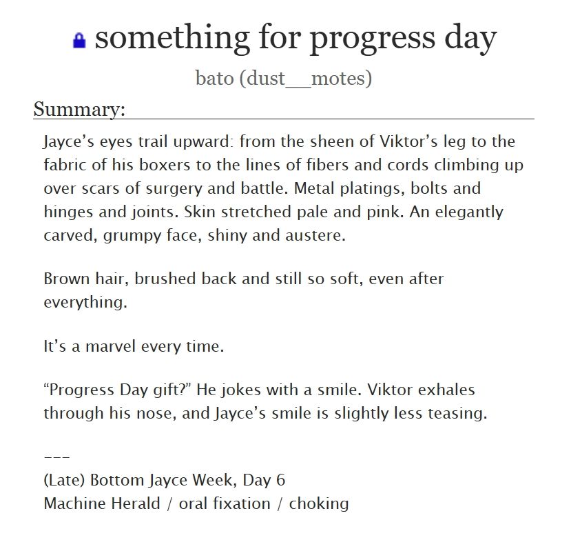 something for progress day
bato (dust__motes)

Summary:
Jayce’s eyes trail upward: from the sheen of Viktor’s leg to the fabric of his boxers to the lines of fibers and cords climbing up over scars of surgery and battle. Metal platings, bolts and hinges and joints. Skin stretched pale and pink. An elegantly carved, grumpy face, shiny and austere.

Brown hair, brushed back and still so soft, even after everything.

It’s a marvel every time.

“Progress Day gift?” He jokes with a smile. Viktor exhales through his nose, and Jayce’s smile is slightly less teasing.

---
(Late) Bottom Jayce Week, Day 6
Machine Herald / oral fixation / choking