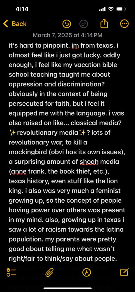 it’s hard to pinpoint. im from texas. i almost feel like i just got lucky. oddly enough, i feel like my vacation bible school teaching taught me about oppression and discrimination? obviously in the context of being persecuted for faith, but i feel it equipped me with the language. i was also raised on like… classical media? ✨revolutionary media✨? lots of revolutionary war, to kill a mockingbird (obvi has its own issues), a surprising amount of shoah media (anne frank, the book thief, etc.), texas history, even stuff like the lion king. i also was very much a feminist growing up, so the concept of people having power over others was present in my mind. also, growing up in texas i saw a lot of racism towards the latino population. my parents were pretty good about telling me what wasn’t right/fair to think/say about people. 