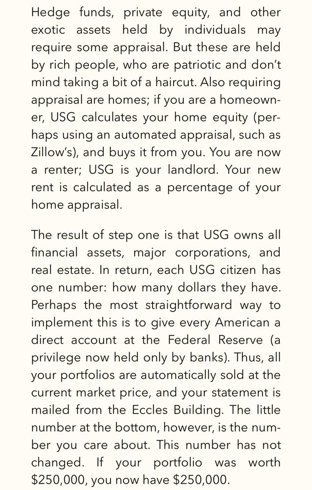 Hedge funds, private equity, and other exotic assets held by individuals may require some appraisal. But these are held by rich people, who are patriotic and don't mind taking a bit of a haircut. Also requiring appraisal are homes; if you are a homeown-er, USG calculates your home equity (per-haps using an automated appraisal, such as Zillow's), and buys it from you. You are now a renter; USG is your landlord. Your new rent is calculated as a percentage of your home appraisal.
The result of step one is that USG owns all financial assets, major corporations, and real estate. In return, each USG citizen has one number: how many dollars they have.
Perhaps the most straightforward way to implement this is to give every American a direct account at the Federal Reserve (a privilege now held only by banks). Thus, all your portfolios are automatically sold at the current market price, and your statement is mailed from the Eccles Building. The little number at the bottom, however, is the number you care about. This number has not changed. If your portfolio was worth $250,000, you now have $250,000.
