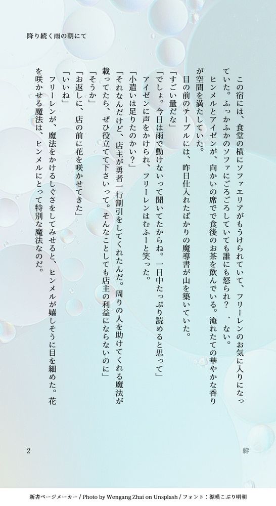 　この宿には、食堂の横にソファエリアがもうけられていて、フリーレンのお気に入りになっていた。ふっかふかのソファにごろごろしていても誰にも怒られ？　．ない。
　ヒンメルとアイゼンが、向かいの席でで食後のお茶を飲んでいる。淹れたての華やかな香りが空間を満たしていた。
　目の前のテーブルには、昨日仕入れたばかりの魔導書が山を築いていた。
「すごい量だな」
「でしょ。今日は雨で動けないって聞いてたからね。一日中たっぷり読めると思って」
　アイゼンに声をかけられ、フリーレンはむふーと笑った。
「小遣いは足りたのかい？」
「それなんだけど、店主が勇者一行割引をしてくれたんだ。周りの人を助けてくれる魔法が載ってたら、ぜひ役立てて下さいって。そんなことしても店主の利益にならないのに」
「そうか」
「お返しに、店の前に花を咲かせてきた」
「いいね」
　フリーレンが、魔法をかけるしぐさをしてみせると、ヒンメルが嬉しそうに目を細めた。花を咲かせる魔法は、ヒンメルにとって特別な魔法なのだ。
