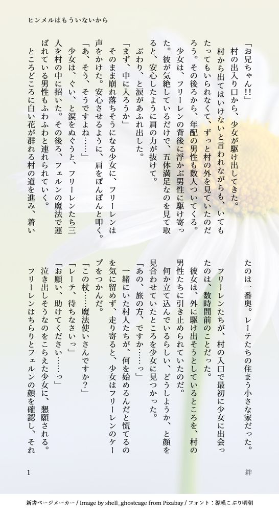 印刷された本の本文の体裁で画像化されたテキストです。
付記に「ヒンメルはもういないから」、「絆」と記載されています。
画像情報：generated by 新書ページメーカー / Image by shell_ghostcage from Pixabay / フォント：源暎こぶり明朝

以下は本文の内容です。

「お兄ちゃん！！」
　村の出入り口から、少女が駆け出してきた。
　村から出てはいけないと言われながらも、いてもたってもいられなくて、ずっと村の外を見ていたのだろう。その後ろから、年配の男性も数人ついてくる。
　少女は、フリーレンの背後に浮かぶ男性に駆け寄った。彼が気絶しているだけで、五体満足なのを見て取ると、安心したように肩の力が抜けて。
　ぶわり、と涙があふれ出した。
「まず、中に入ろうか」
　そのまま崩れ落ちそうになる少女に、フリーレンは声をかけた。安心させるように、肩をぽんぽんと叩く。
「あ、そう、そうですよね……」
　少女は、ぐい、と涙をぬぐうと、フリーレンたち三人を村の中に招いた。その後ろ、フェルンの魔法で運ばれている男性もふわふわと連れられていく。
　ところどころに白い花が群れる村の道を進み、着いたのは一番奥。レーテたちの住まう小さな家だった。

　フリーレンたちが、村の入口で最初に少女に出会ったのは、数時間前のことだった。
　彼女は、外に駆け出そうとしているところを、村の男性たちに引き止められていたのだ。
　何か立て込んでいるらしい、どうしようか、と顔を見合わせていたところを少女に見つかった。
「あの、旅の方、ですか……っ」
　一緒にいた村人たちが、何を始めるんだと慌てるのを気に留めず、走り寄ると、少女はフリーレンのケープをつかんだ。
「この杖……魔法使いさんですか？」
「レーテ、待ちなさいっ」
「お願い、助けてください……っ」
　泣き出しそうなのをこらえた少女に、懇願される。
　フリーレンはちらりとフェルンの顔を確認し、それ