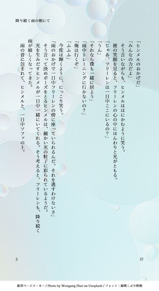 「ヒンメルのおかげだ」
「みんなの力だよ」
　そう言いながらも、ヒンメルははにかむように笑う。
　彼の笑顔を見ると、フリーレンの心の中にほんわりと光がともる。
「じゃあ、フリーレンは一日中ここにいるの？」
「うん」
「それなら僕も一緒に居よう」
「雨中トレーニングに行かないの？」
「俺は行くぞ」
「ふふふ」
　今度は輝くように、にっこり笑う。
「雨のおかげで一日中フリーレンの傍に座っていられるんだ、それを逃すわけないさ」
　そう言って決めポーズをとるヒンメルは、細かい光の粒子に彩られているようだ。
　光を生みだすヒンメルが一日中一緒にいてくれる。そう考えると、フリーレンも、降り続く雨が嬉しくなってきた。
　雨の音に包まれて、ヒンメルと、一日中ソファの上。
