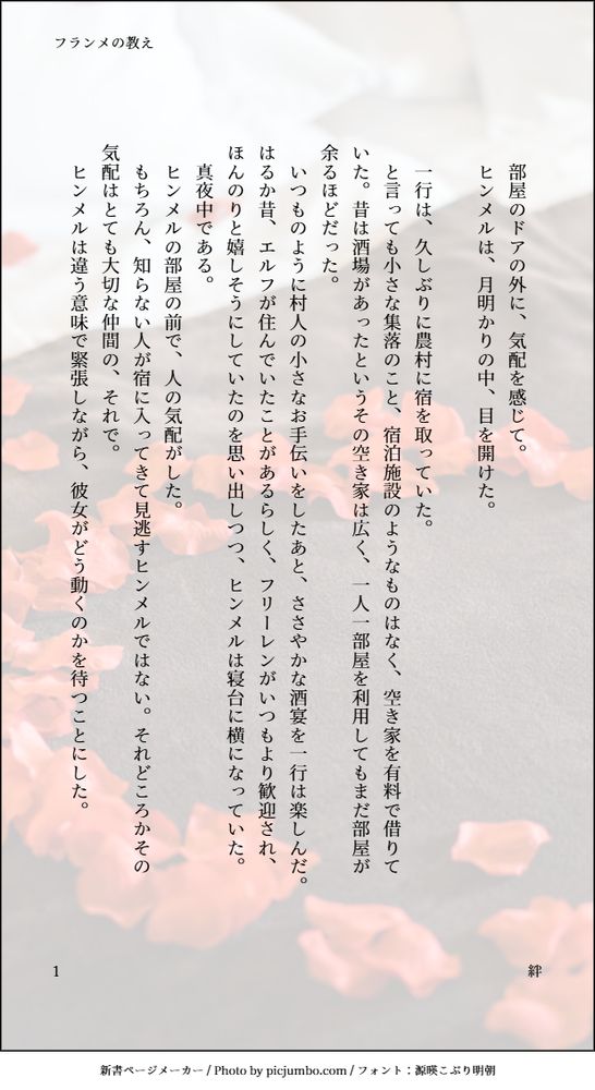 印刷された本の本文の体裁で画像化されたテキストです。
付記に「フランメの教え」、「絆」と記載されています。
画像情報：generated by 新書ページメーカー / Photo by picjumbo.com / フォント：源暎こぶり明朝

以下は本文の内容です。

　部屋のドアの外に、気配を感じて。
　ヒンメルは、月明かりの中、目を開けた。

　一行は、久しぶりに農村に宿を取っていた。
　と言っても小さな集落のこと、宿泊施設のようなものはなく、空き家を有料で借りていた。昔は酒場があったというその空き家は広く、一人一部屋を利用してもまだ部屋が余るほどだった。
　いつものように村人の小さなお手伝いをしたあと、ささやかな酒宴を一行は楽しんだ。はるか昔、エルフが住んでいたことがあるらしく、フリーレンがいつもより歓迎され、ほんのりと嬉しそうにしていたのを思い出しつつ、ヒンメルは寝台に横になっていた。
　真夜中である。
　ヒンメルの部屋の前で、人の気配がした。
　もちろん、知らない人が宿に入ってきて見逃すヒンメルではない。それどころかその気配はとても大切な仲間の、それで。　
　ヒンメルは違う意味で緊張しながら、彼女がどう動くのかを待つことにした。
