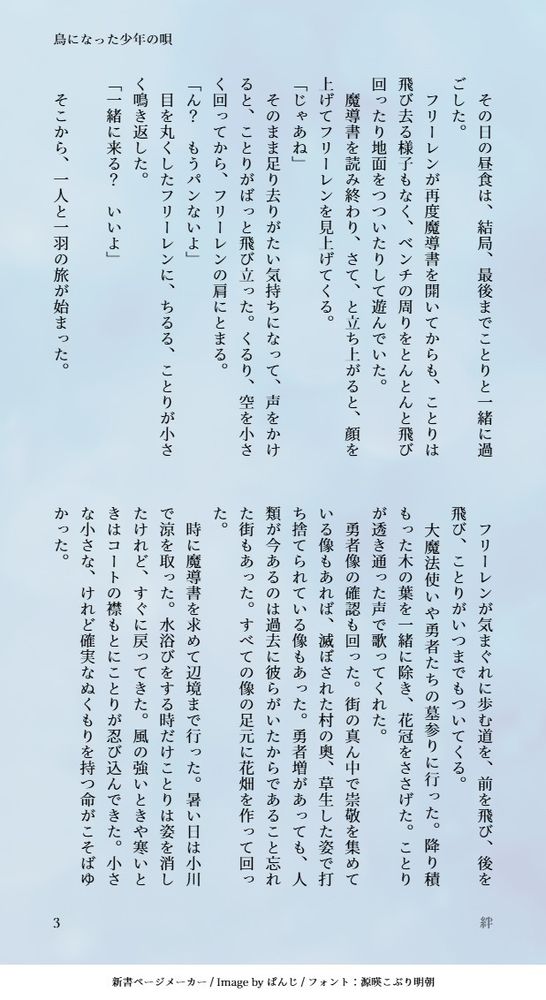 　その日の昼食は、結局、最後までことりと一緒に過ごした。
　フリーレンが再度魔導書を開いてからも、ことりは飛び去る様子もなく、ベンチの周りをとんとんと飛び回ったり地面をつついたりして遊んでいた。
　魔導書を読み終わり、さて、と立ち上がると、顔を上げてフリーレンを見上げてくる。
「じゃあね」
　そのまま足り去りがたい気持ちになって、声をかけると、ことりがばっと飛び立った。くるり、空を小さく回ってから、フリーレンの肩にとまる。
「ん？　もうパンないよ」
　目を丸くしたフリーレンに、ちるる、ことりが小さく鳴き返した。
「一緒に来る？　いいよ」
　
　そこから、一人と一羽の旅が始まった。
　フリーレンが気まぐれに歩む道を、前を飛び、後を飛び、ことりがいつまでもついてくる。
　大魔法使いや勇者たちの墓参りに行った。降り積もった木の葉を一緒に除き、花冠をささげた。ことりが透き通った声で歌ってくれた。
　勇者像の確認も回った。街の真ん中で崇敬を集めている像もあれば、滅ぼされた村の奥、草生した姿で打ち捨てられている像もあった。勇者増があっても、人類が今あるのは過去に彼らがいたからであること忘れた街もあった。すべての像の足元に花畑を作って回った。
　時に魔導書を求めて辺境まで行った。暑い日は小川で涼を取った。水浴びをする時だけことりは姿を消したけれど、すぐに戻ってきた。風の強いときや寒いときはコートの襟もとにことりが忍び込んできた。小さな小さな、けれど確実なぬくもりを持つ命がこそばゆかった。
