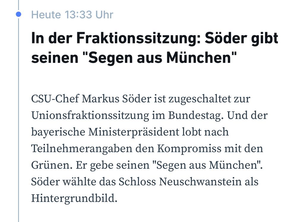 Screenshot von RND-Webseite mit dem Text Heute 13:33 Uhr
In der Fraktionssitzung: Söder gibt seinen "Segen aus München"
CSU-Chef Markus Söder ist zugeschaltet zur Unionsfraktionssitzung im Bundestag. Und der bayerische Ministerpräsident lobt nach Teilnehmerangaben den Kompromiss mit den Grünen. Er gebe seinen ‚Segen aus München‘. Söder wählte das Schloss Neuschwanstein als Hintergrundbild.
