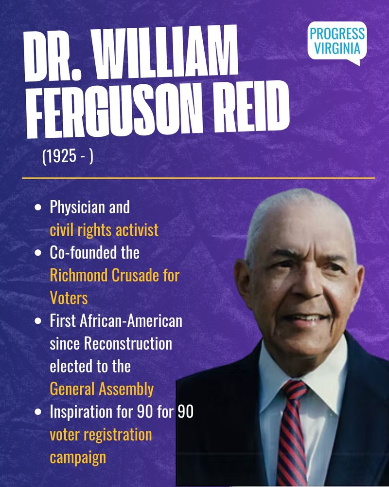 Dr. William Ferguson Reid (1925 - )
- Physician and civil rights activist 
- Co-founded the Richmond Crusade for Voters
- First African-American since Reconstruction elected to the General Assembly
- Inspiration for 90 for 90 bitter registration campaign