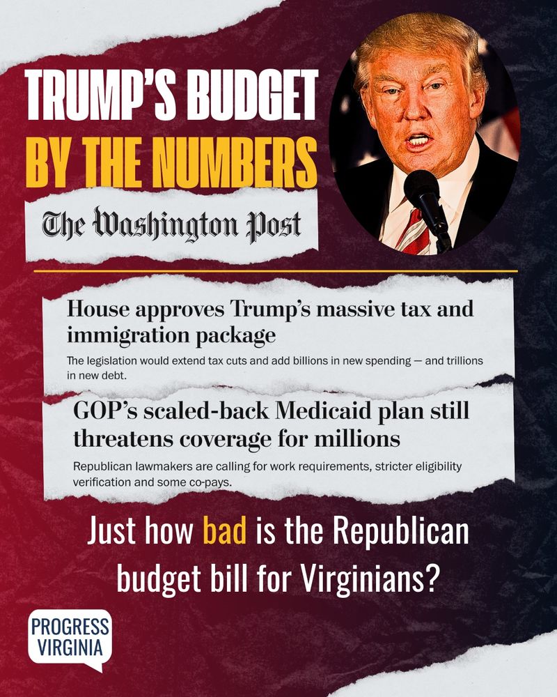A portrait of Donald Trump with two Washington Post headlines. The first headline reads: "House approves Trump's massive tax and immigration package." The second headline reads: "GOP's scaled-back Medicaid plan still threatens coverage  for millions."

Text: Trump's budget by the numbers. Just how bad is the Republican budget bill for Virginians?