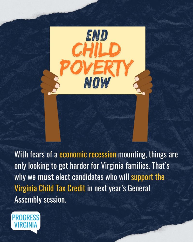 An illustration of arms holding a sign that says "End Child Poverty Now". 

Text: With fears of an economic recession mounting, things are only going to get harder for Virginia families. That's why we must select candidates who will support the Virginia Child Tax Credit in next year's General Assembly session.