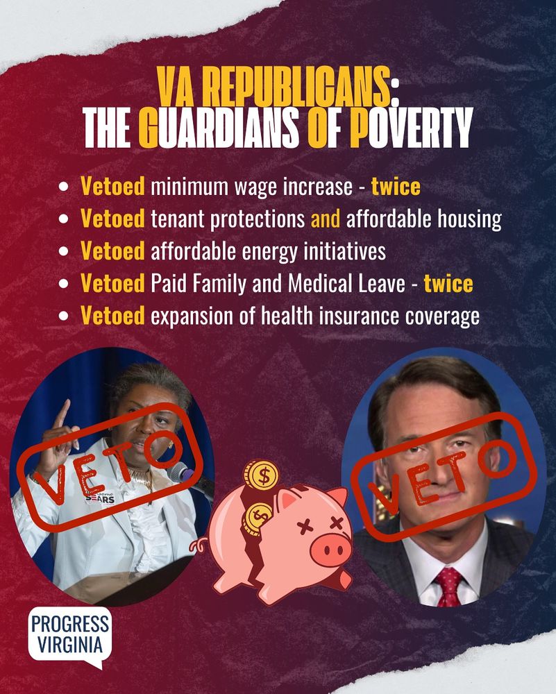 Images of Lt. Governor Winsome Earle-Sears and Governor Glenn Youngkin with red "VETO" stamps over their faces, and a broken piggy bank next to them.

Text: VA Republicans: The Guardians Of Poverty. Vetoed minimum wage increase twice. Vetoed tenant protections and affordable housing. Vetoed affordable energy initiatives. Vetoed Paid Family and Medical Leave twice. Vetoed expansion of health insurance coverage.