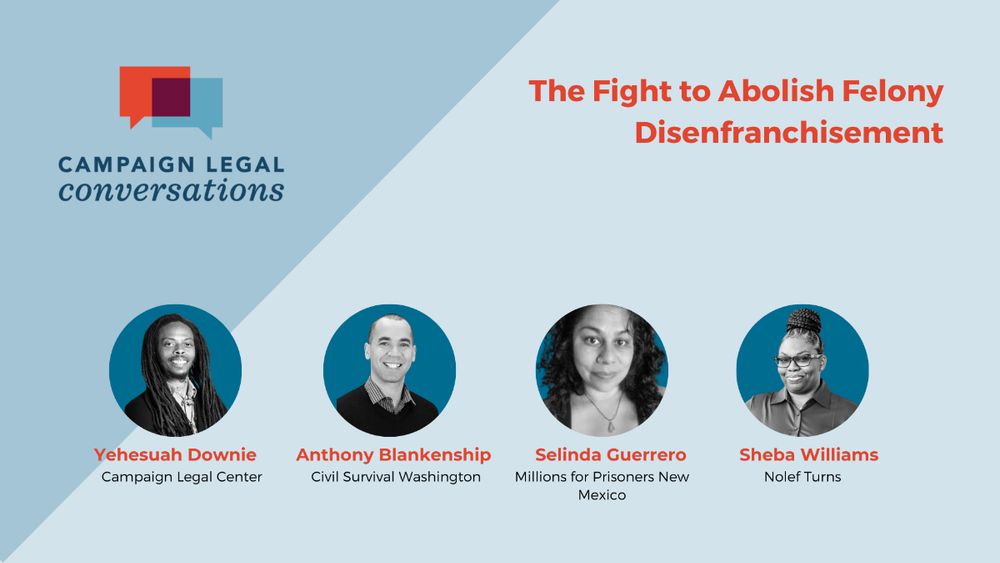 Campaign Legal Conversations
The Fight to Abolish Felony Disenfranchisement
Yeshua Downie - Campaign Legal Center
Anthony Blankenship - Civil Survival Washington
Selinda Guerrero - Millions for Prisoners New Mexico
Sheba Williams - Nolef Turns