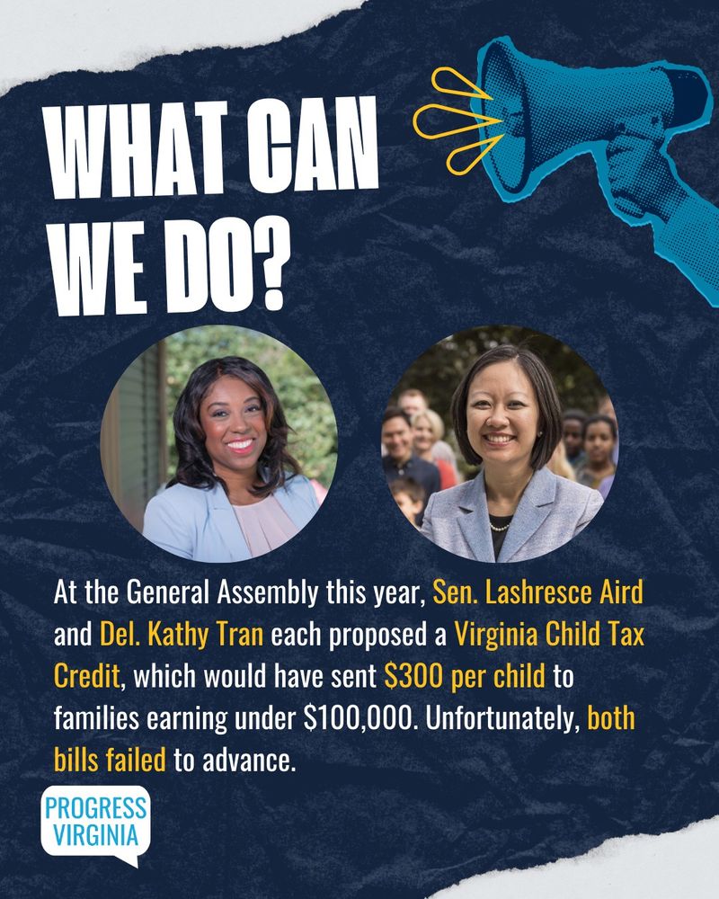 Portraits of Sen. Lashresce Aird and Del. Kathy Tran. 

Text: What can we do?

At the General Assembly this year, Sen. Lashresce Aird and Del. Kathy Tran each proposed a Virginia Child Tax Credit, which would have sent $300 per child to families earning under $100,000. Unfortunately, both bills failed to advance.