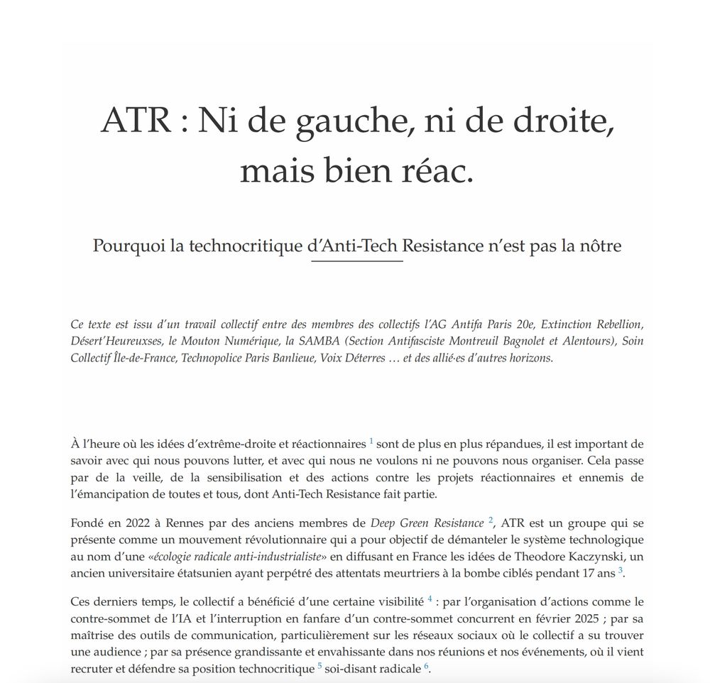 ATR : Ni de gauche, ni de droite, mais bien réac. Pourquoi la technocritique d’Anti-Tech Resistance n’est pas la nôtre Ce texte est issu d’un travail collectif entre des membres des collectifs l’AG Antifa Paris 20e, Extinction Rebellion, Désert’Heureuxses, le Mouton Numérique, la SAMBA (Section Antifasciste Montreuil Bagnolet et Alentours), Soin Collectif Île-de-France, Technopolice Paris Banlieue, Voix Déterres … et des allié·es d’autres horizons. À l’heure où les idées d’extrême-droite et réactionnaires 1 sont de plus en plus répandues, il est important de savoir avec qui nous pouvons lutter, et avec qui nous ne voulons ni ne pouvons nous organiser. Cela passe par de la veille, de la sensibilisation et des actions contre les projets réactionnaires et ennemis de l’émancipation de toutes et tous, dont Anti-Tech Resistance fait partie. Fondé en 2022 à Rennes par des anciens membres de Deep Green Resistance 2 , ATR est un groupe qui se présente comme un mouvement révolutionnaire qui a pour objectif de démanteler le système technologique au nom d’une «écologie radicale anti-industrialiste» en diffusant en France les idées de Theodore Kaczynski, un ancien universitaire étatsunien ayant perpétré des attentats meurtriers à la bombe ciblés pendant 17 ans 3 . Ces derniers temps, le collectif a bénéficié d’une certaine visibilité 4 : par l’organisation d’actions comme le contre-sommet de l’IA et l’interruption en fanfare d’un contre-sommet concurrent en février 2025 ; par sa maîtrise des outils de communication, particulièrement sur les réseaux sociaux où le collectif a su trouver une audience ; par sa présence grandissante et envahissante dans nos réunions et nos événements, où il vient recruter et défendre sa position technocritique 5 soi-disant radicale 6 .
