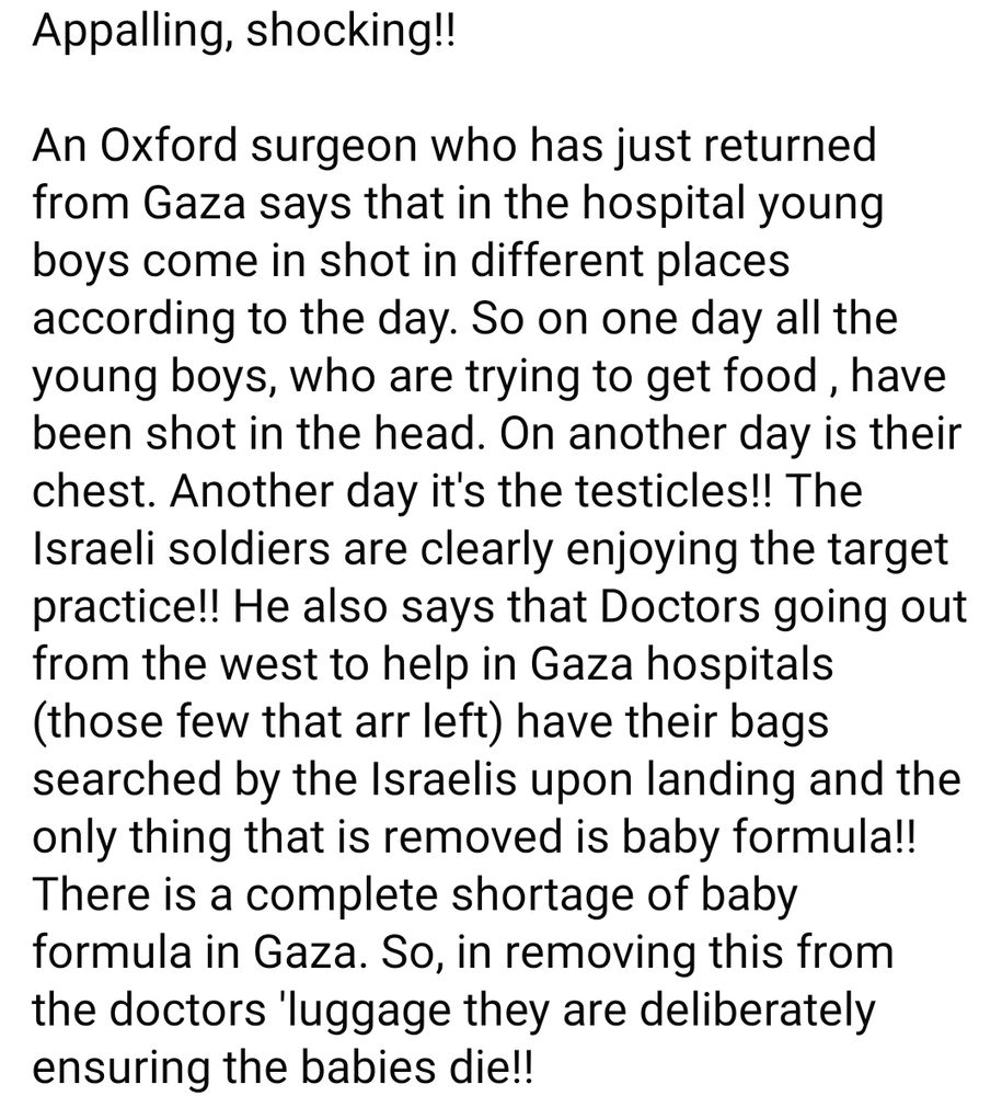 Appalling, shocking!!

An Oxford surgeon who has just returned from Gaza says that in the hospital young boys come in shot in different places according to the day. So on one day all the young boys, who are trying to get food , have been shot in the head. On another day is their chest. Another day it's the testicles!! The Israeli soldiers are clearly enjoying the target practice!! He also says that Doctors going out from the west to help in Gaza hospitals (those few that arr left) have their bags searched by the Israelis upon landing and the only thing that is removed is baby formula!! There is a complete shortage of baby formula in Gaza. So, in removing this from the doctors 'luggage they are deliberately ensuring the babies die!!