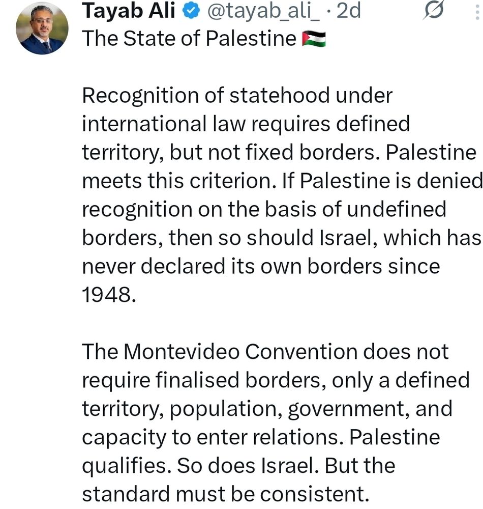 The State of Palestine 🇵🇸 

Recognition of statehood under international law requires defined territory, but not fixed borders. Palestine meets this criterion. If Palestine is denied recognition on the basis of undefined borders, then so should Israel, which has never declared its own borders since 1948.

The Montevideo Convention does not require finalised borders, only a defined territory, population, government, and capacity to enter relations. Palestine qualifies. So does Israel. But the standard must be consistent.