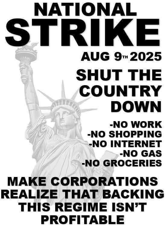 NATIONAL STRIKE
AUGUST 9th 2025
SHUT THE COUNTRY DOWN
- NO WORK
- NO SHOPPING
- NO INTERNET
- NO GAS
- NO GROCERIES
MAKE CORPORATIONS REALIZE THAT BACKING THIS REGIME ISN'T PROFITABLE
 
NATIONALER STREIK 
9. AUGUST 2025 
HERUNTERFAHREN DES LANDES 
– KEINE ARBEIT 
– KEIN EINKAUFEN 
– KEIN INTERNET 
– KEIN BENZIN 
– KEIN LEBENSMITTEL 
MACHT DEN UNTERNEHMEN KLAR, DASS DIE UNTERSTÜTZUNG DIESES REGIMES NICHT PROFITABEL IST.
