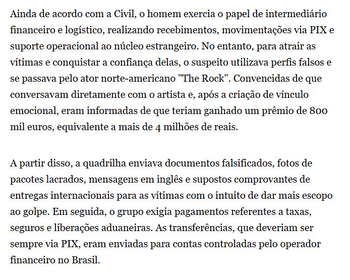 parte da materia: "Ainda de acordo com a Civil, o homem exercia o papel de intermediário financeiro e logístico, realizando recebimentos, movimentações via PIX e suporte operacional ao núcleo estrangeiro. No entanto, para atrair as vítimas e conquistar a confiança delas, o suspeito utilizava perfis falsos e se passava pelo ator norte-americano "The Rock". Convencidas de que conversavam diretamente com o artista e, após a criação de vínculo emocional, eram informadas de que teriam ganhado um prêmio de 800 mil euros, equivalente a mais de 4 milhões de reais.

A partir disso, a quadrilha enviava documentos falsificados, fotos de pacotes lacrados, mensagens em inglês e supostos comprovantes de entregas internacionais para as vítimas com o intuito de dar mais escopo ao golpe. Em seguida, o grupo exigia pagamentos referentes a taxas, seguros e liberações aduaneiras. As transferências, que deveriam ser sempre via PIX, eram enviadas para contas controladas pelo operador financeiro no Brasil."