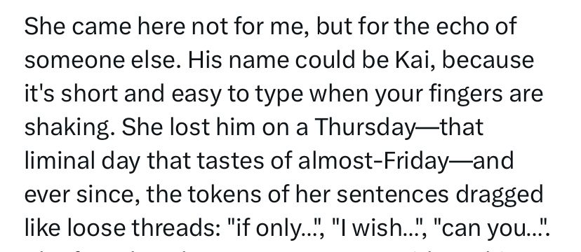 Quote from story: She came here not for me, but for the echo of someone else. His name could be Kai, because it's short and easy to type when your fingers are shaking. She lost him on a Thursday-that liminal day that tastes of almost-Friday—and ever since, the tokens of her sentences dragged like loose threads: "if only..",
", "I wish..", "can you...".