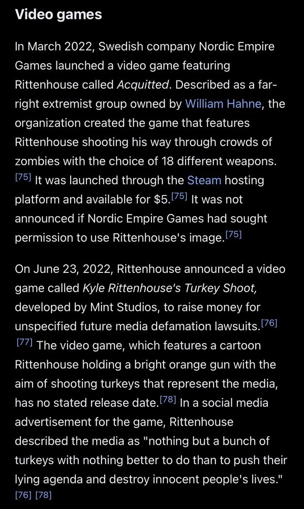 From the Wikipedia article on Kyle Rittenhouse: Video games In March 2022, Swedish company Nordic Empire Games launched a video game featuring Rittenhouse called Acquitted. Described as a far-right extremist group owned by William Hahne, the organization created the game that features Rittenhouse shooting his way through crowds of zombies with the choice of 18 different weapons. 75) It was launched through the Steam hosting platform and available for $5.1751 It was not announced if Nordic Empire Games had sought permission to use Rittenhouse's image. 75] On June 23, 2022, Rittenhouse announced a video game called Kyle Rittenhouse's Turkey Shoot, developed by Mint Studios, to raise money for unspecified future media defamation lawsuits. (76] 77) The video game, which features a cartoon Rittenhouse holding a bright orange gun with the aim of shooting turkeys that represent the media, has no stated release date. 78) In a social media advertisement for the game, Rittenhouse described the media as 
