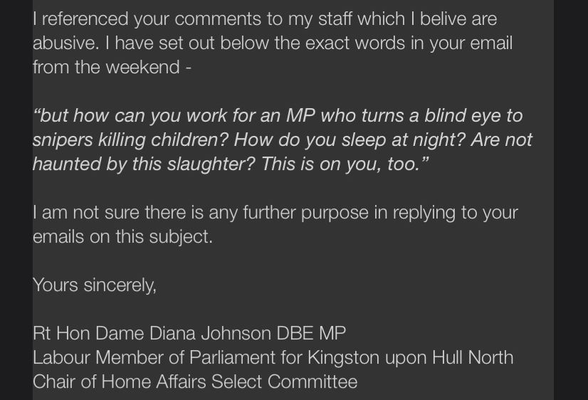 Screenshot of an email from Diana Johnson: 

I referenced your comments to my staff which I belive are abusive. I have set out below the exact words in your email from the weekend -
"but how can you work for an MP who turns a blind eye to snipers killing children? How do you sleep at night? Are not haunted by this slaughter? This is on you, too."
lam not sure there is any further purpose in replying to your emails on this subject.
Yours sincerely,
Rt Hon Dame Diana Johnson DBE MP
Labour Member of Parliament for Kingston upon Hull North
Chair of Home Affairs Select Committee