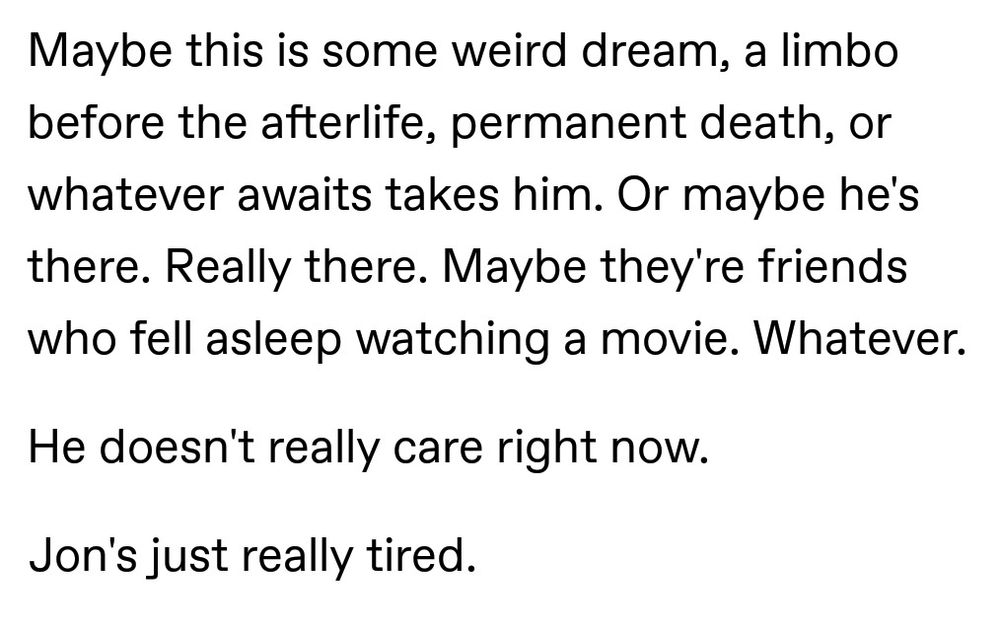Maybe this is some weird dream, a limbo before the afterlife, permanent death, or whatever awaits takes him. Or maybe he's there. Really there. Maybe they're friends who fell asleep watching a movie. Whatever.

He doesn't really care right now.

Jon's just really tired.