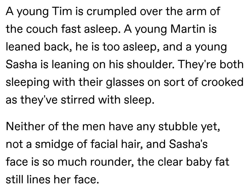 A young Tim is crumpled over the arm of the couch fast asleep. A young Martin is leaned back, he is too asleep, and a young Sasha is leaning on his shoulder. They're both sleeping with their glasses on sort of crooked as they've stirred with sleep. 

Neither of the men have any stubble yet, not a smidge of facial hair, and Sasha's face is so much rounder, the clear baby fat still lines her face.