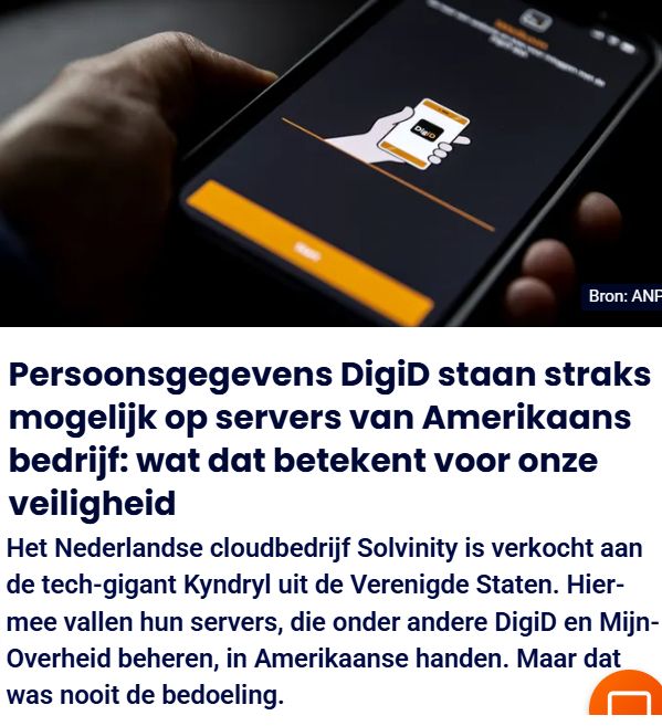 Bron: ANF
Persoonsgegevens DigiD staan straks
mogelijk op servers van Amerikaans
bedrijf: wat dat betekent voor onze
veiligheid
Het Nederlandse cloudbedrijf Solvinity is verkocht aan
de tech-gigant Kyndryl uit de Verenigde Staten. Hier-
mee vallen hun servers, die onder andere DigiD en Mijn-
Overheid beheren, in Amerikaanse handen. Maar dat
was nooit de bedoeling. MM
