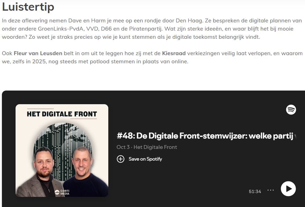 Luistertip
In deze aflevering nemen Dave en Harm je mee op een rondje door Den Haag. Ze bespreken de digitale plannen van
onder andere GroenLinks-PvdA, VVD, D66 en de Piratenpartij. Wat zijn sterke ideeén, en waar blijft het bij mooie
woorden? Zo weet je straks precies op wie je kunt stemmen als je digitale toekomst belangrijk vindt.
Ook Fleur van Leusden belt in om uit te leggen hoe zij met de Kiesraad verkiezingen veilig laat verlopen, en waarom
we, zelfs in 2025, nog steeds met potlood stemmen in plaats van online.
HET DIGITALE FRONT =)