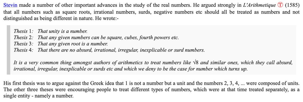 Stevin made a number of other important advances in the study of the real numbers. He argued strongly in L'Arithmetique (1585) that all numbers such as square roots, irrational numbers, surds, negative numbers etc should all be treated as numbers and not distinguished as being different in nature. He wrote:-

"Thesis 1:   That unity is a number.

Thesis 2:   That any given numbers can be square, cubes, fourth powers etc.

Thesis 3:   That any given root is a number.

Thesis 4:   That there are no absurd, irrational, irregular, inexplicable or surd numbers.

It is a very common thing amongst authors of arithmetics to treat numbers like √8 and similar ones, which they call absurd, irrational, irregular, inexplicable or surds etc and which we deny to be the case for number which turns up."

His first thesis was to argue against the Greek idea that 1 is not a number but a unit and the numbers 2, 3, 4, ... were composed of units. The other three theses were encouraging people to treat different types of numbers, which were at that time treated separately, as a single entity - namely a number.