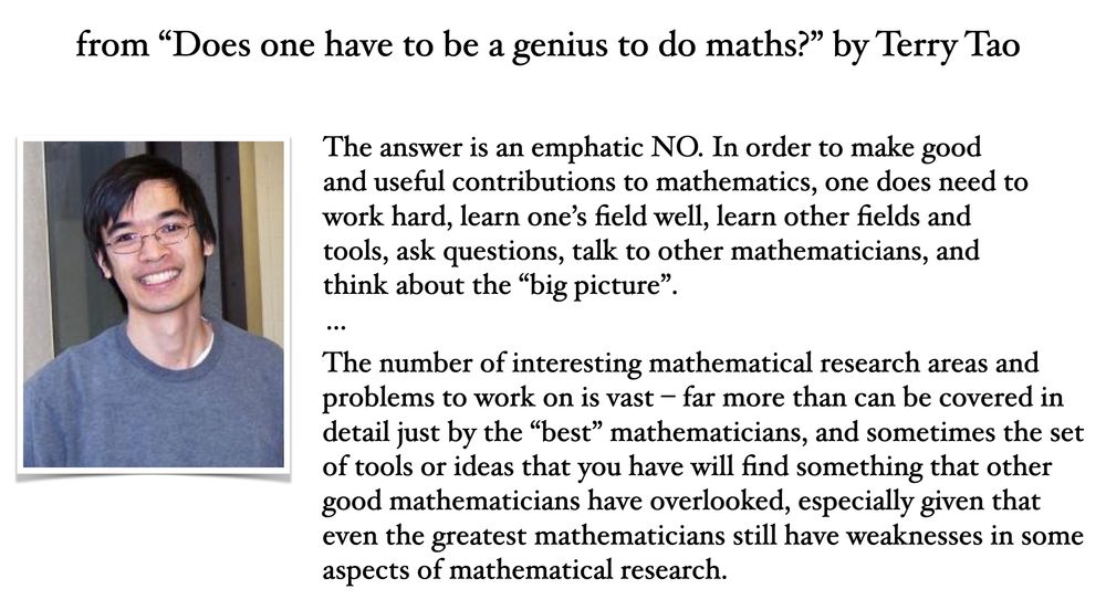 from “Does one have to be a genius to do maths?” by Terry Tao:
"The answer is an emphatic NO. In order to make good and useful contributions to mathematics, one does need to work hard, learn one’s field well, learn other fields and tools, ask questions, talk to other mathematicians, and think about the “big picture”.
...
The number of interesting mathematical research areas and problems to work on is vast – far more than can be covered in detail just by the “best” mathematicians, and sometimes the set of tools or ideas that you have will find something that other good mathematicians have overlooked, especially given that even the greatest mathematicians still have weaknesses in some aspects of mathematical research."
