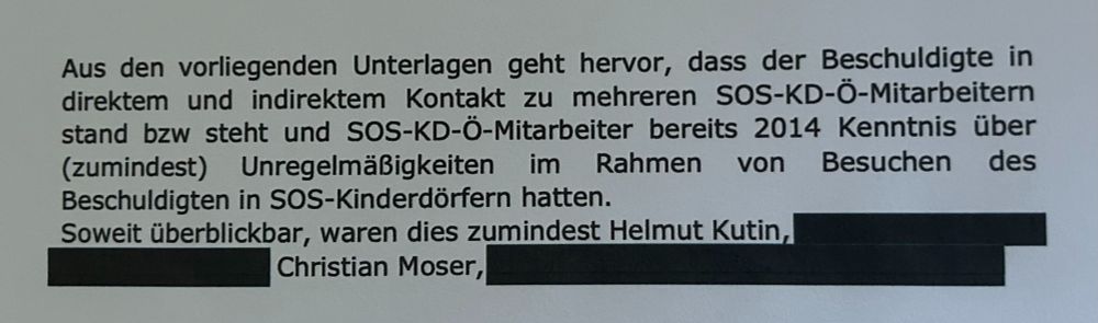 Aus den vorliegenden Unterlagen geht hervor, dass der Beschuldigte in
direktem und indirektem Kontakt zu mehreren SOS-KD-Ö-Mitarbeitern
stand bzw steht und SOS-KD-Ö-Mitarbeiter bereits 2014 Kenntnis über
(zumindest) Unregelmäßigkeiten im Rahmen von Besuchen des
Beschuldigten in SOS-Kinderdörfern hatten.
Soweit überblickbar, waren dies zumindest Helmut Kutin ..., Christian Moser, ...