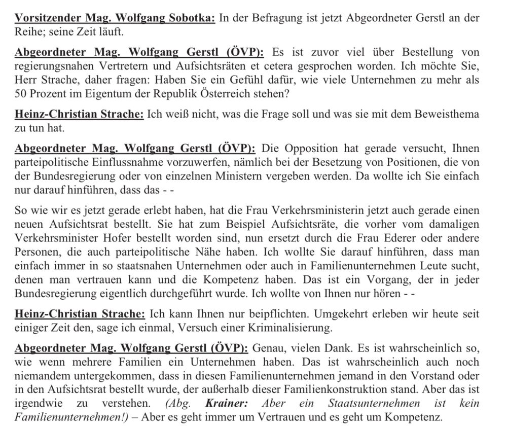 
Abgeordneter Mag. Wolfgang Gerstl (ÖVP): Es ist zuvor viel über Bestellung von regierungsnahen Vertretern und Aufsichtsräten et cetera gesprochen worden. Ich möchte Sie, Herr Strache, daher fragen: Haben Sie ein Gefühl dafür, wie viele Unternehmen zu mehr als
50 Prozent im Eigentum der Republik Österreich stehen?
Heinz-Christian Strache: Ich weiß nicht, was die Frage soll und was sie mit dem Beweisthema zu tun hat.
Abgeordneter Mag. Wolfgang Gerstl (ÖVP): Die Opposition hat gerade versucht, Ihnen parteipolitische Einflussnahme vorzuwerfen, nämlich bei der Besetzung von Positionen, die von der Bundesregierung oder von einzelnen Ministern vergeben werden. Da wollte ich Sie einfach nur darauf hinführen, dass das - -
So wie wir es jetzt gerade erlebt haben, hat die Frau Verkehrsministerin jetzt auch gerade einen neuen Aufsichtsrat bestellt. Sie hat zum Beispiel Aufsichtsräte, die vorher vom damaligen Verkehrsminister Hofer bestellt worden sind, nun ersetzt durch die Frau Ederer oder andere Personen, die auch parteipolitische Nähe haben. Ich wollte Sie darauf hinführen, dass man einfach immer in so staatsnahen Unternehmen oder auch in Familienunternehmen Leute sucht, denen man vertrauen kann und die Kompetenz haben. Das ist ein Vorgang, der in jeder Bundesregierung eigentlich durchgeführt wurde. Ich wollte von Ihnen nur hören - - Heinz-Christian Strache: Ich kann Ihnen nur beipflichten. Umgekehrt erleben wir heute seit einiger Zeit den, sage ich einmal, Versuch einer Kriminalisierung.
Abgeordneter Mag. Wolfgang Gerstl (ÖVP): Genau, vielen Dank. Es ist wahrscheinlich so, wie wenn mehrere Familien ein Unternehmen haben. Das ist wahrscheinlich auch noch niemandem untergekommen, dass in diesen Familienunternehmen jemand in den Vorstand oder in den Aufsichtsrat bestellt wurde, der außerhalb dieser Familienkonstruktion stand. Aber das ist irgendwie zu verstehen.- Aber es geht immer um Vertrauen und es geht um Kompetenz.