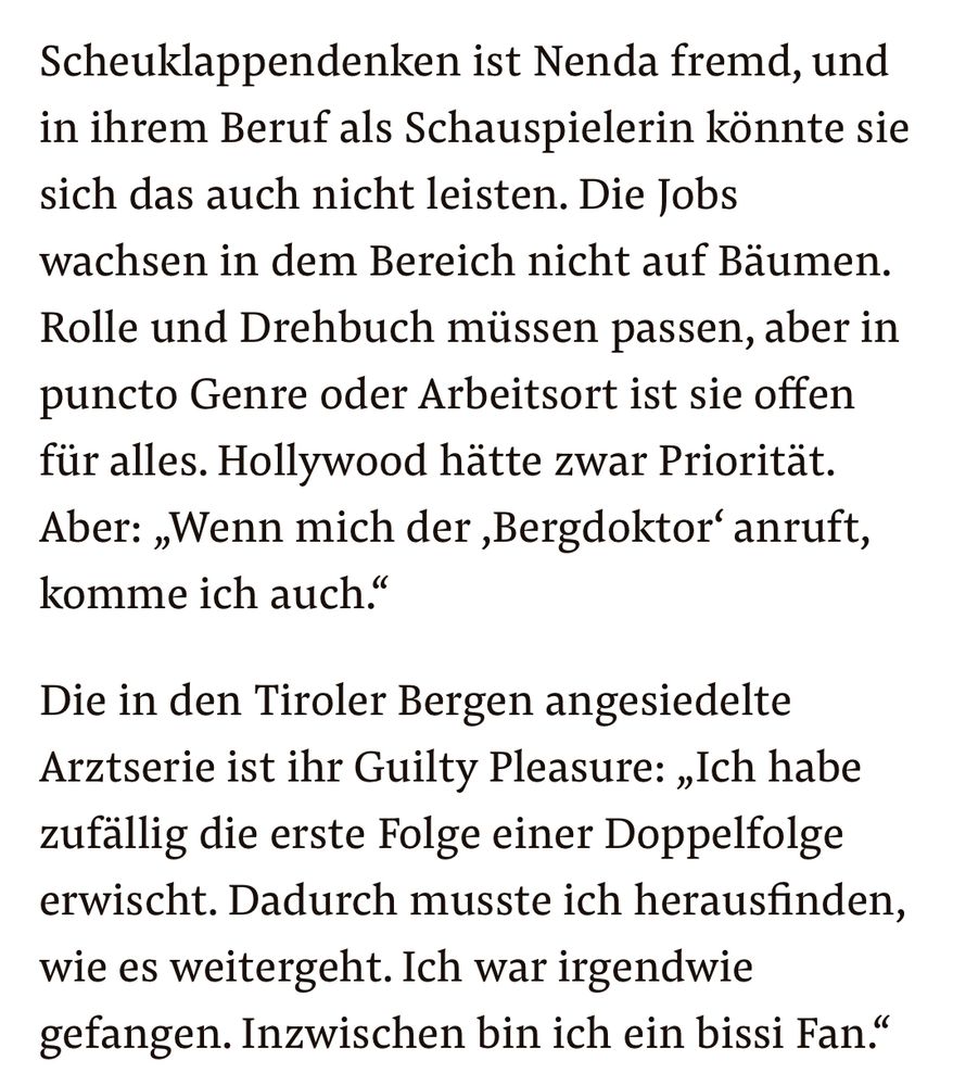 Scheuklappendenken ist Nenda fremd, und in ihrem Beruf als Schauspielerin könnte sie sich das auch nicht leisten. Die Jobs wachsen in dem Bereich nicht auf Bäumen. Rolle und Drehbuch müssen passen, aber in puncto Genre oder Arbeitsort ist sie offen für alles. Hollywood hätte zwar Priorität. Aber: „Wenn mich der ‚Bergdoktor‘ anruft, komme ich auch.“

Die in den Tiroler Bergen angesiedelte Arztserie ist ihr Guilty Pleasure: „Ich habe zufällig die erste Folge einer Doppelfolge erwischt. Dadurch musste ich herausfinden, wie es weitergeht. Ich war irgendwie gefangen. Inzwischen bin ich ein bissi Fan.“

