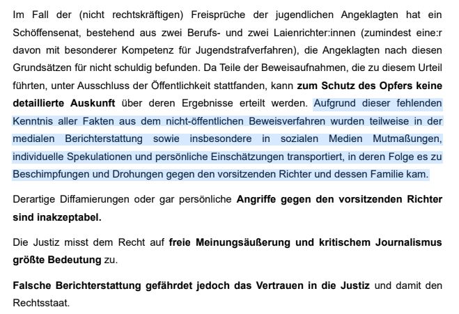 Im Fall der (nicht rechtskräftigen) Freisprüche der jugendlichen Angeklagten hat ein
Schöffensenat, bestehend aus zwei Berufs- und zwei Laienrichter:innen (zumindest eine:r
davon mit besonderer Kompetenz für Jugendstrafverfahren), die Angeklagten nach diesen
Grundsätzen für nicht schuldig befunden. Da Teile der Beweisaufnahmen, die zu diesem Urteil
führten, unter Ausschluss der Öffentlichkeit stattfanden, kann zum Schutz des Opfers keine
detaillierte Auskunft über deren Ergebnisse erteilt werden. Aufgrund dieser fehlenden
Kenntnis aller Fakten aus dem nicht-öffentlichen Beweisverfahren wurden teilweise in der
medialen Berichterstattung sowie insbesondere in sozialen Medien Mutmaßungen,
individuelle Spekulationen und persönliche Einschätzungen transportiert, in deren Folge es zu
Beschimpfungen und Drohungen gegen den vorsitzenden Richter und dessen Familie kam.
Derartige Diffamierungen oder gar persönliche Angriffe gegen den vorsitzenden Richter
sind inakzeptabel.
Die Justiz misst dem Recht auf freie Meinungsäußerung und kritischem Journalismus
größte Bedeutung zu.