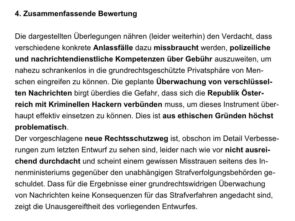 4. Zusammenfassende Bewertung
Die dargestellten Überlegungen nähren (leider weiterhin) den Verdacht, dass verschiedene konkrete Anlassfälle dazu missbraucht werden, polizeiliche und nachrichtendienstliche Kompetenzen über Gebühr auszuweiten, um nahezu schrankenlos in die grundrechtsgeschützte Privatsphäre von Menschen eingreifen zu können. Die geplante Überwachung von verschlüsselten Nachrichten birgt überdies die Gefahr, dass sich die Republik Österreich mit Kriminellen Hackern verbünden muss, um dieses Instrument überhaupt effektiv einsetzen zu können. Dies ist aus ethischen Gründen höchst problematisch.
Der vorgeschlagene neue Rechtsschutzweg ist, obschon im Detail Verbesserungen zum letzten Entwurf zu sehen sind, leider nach wie vor nicht ausreichend durchdacht und scheint einem gewissen Misstrauen seitens des Innenministeriums gegenüber den unabhängigen Strafverfolgungsbehörden ge-schuldet. Dass für die Ergebnisse einer grundrechtswidrigen Überwachung von Nachrichten keine Konsequenzen für das Strafverfahren angedacht sind, zeigt die Unausgereiftheit des vorliegenden Entwurfes.