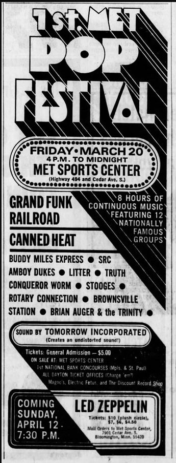 1STN
POP FESTIVAL
FRIDAY• MARCH 20 4 P.M. TO MIDNIGHT
MET SPORTS CENTER
GRAND FUNK RAILROAD
CANNED HEAT
8 HOURS OF
CONTINUOUS MUSIC
FEATURING 12
NATIONALLY
FAMOUS GROUPS
BUDDY MILES EXPRESS • SRC
AMBOY DUKES • LITTER • TRUTH CONQUEROR WORM • STOOGES • ROTARY CONNECTION • BROWNSVILLE
STATION • BRIAN AUGER & the TRINITY •
SOUND BY TOMORROW INCORPORATED
(Creates an undistorted sound!)
Tickets: General Admission - $5.00
ON SALE AT: MET SPORTS CENTER
Ist NATIONAL BANK CONCOURSES Mpis. & St. Paul)
ALL DAYTON TICKET OFFICES (Charge 'em"
Magoo's, Electric Fetus, and The Discount Record Shop
