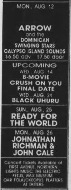 MON., AUG 12
ARROW
and the
DOMINICAN
SWINGING STARS
CALYPSO ISLAND SOUNDS
$6.50 adv.
$7.50 door
UPCOMING WED, AUG. 14
B-MOVIE
CRUSH ON YOU FINAL DATE
WED AUG. 21
BLACK UHURU SUN.. AUG, 25
READY FOR THE WORLD MON.. AUG. 26
JOHNATHAN RICHMAN & JOHN CALE
CONSTAVENUES NOMEN *
AVENUE, NORTHERN
LIGHTS MUSIC
THE ELECTRIC
OAR FOLKJOKEOPUS. PLATTERS AT TATTERS