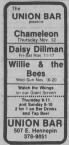 The
UNION BAR
presents
Chameleon
Thursday Nov. 12
Daisy Dillman
sat Nov. 11-17
Willie
&
the
Bees
Wed-Sun Nov. 16-20
Watch the Vikings on our Giant Screen
Thursday 9-11
and Sunday 8-10
2 for 1 on Bar Drinks and Tap Beer
UNION BAR
507 E. Hennepin
378-9851