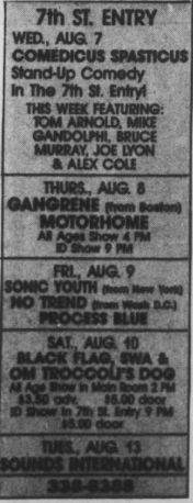 7th ST. ENTRY
WED, AUG. 7
COMEDICUS SPASTICUS
Stand-Up Comedy In The 7th St. Entryt
THIS WEEK FEATURING:
TOM ARNOLD, MIKE GANDOLPHI, BRUCE MURRAY, JOE LYON & ALEX COLE
THURS., AUG 8
GANGRENE from Boston
MOTORHOME AB Ages Show 4. PM
D Show 9 PM
FRL, AUG. 9
SONIC YOUTH Mom Hem Yond
NO LREND foen Mah sey
PROCESS BLUE
SAT., AUG 10)
BLACK FLAG SWA & OM TROCCOL'S DOC
Ace Show in Main Room 2 PM
30 adv
5.00 door
SOL
TUES., AUG, 13
NATIONAL