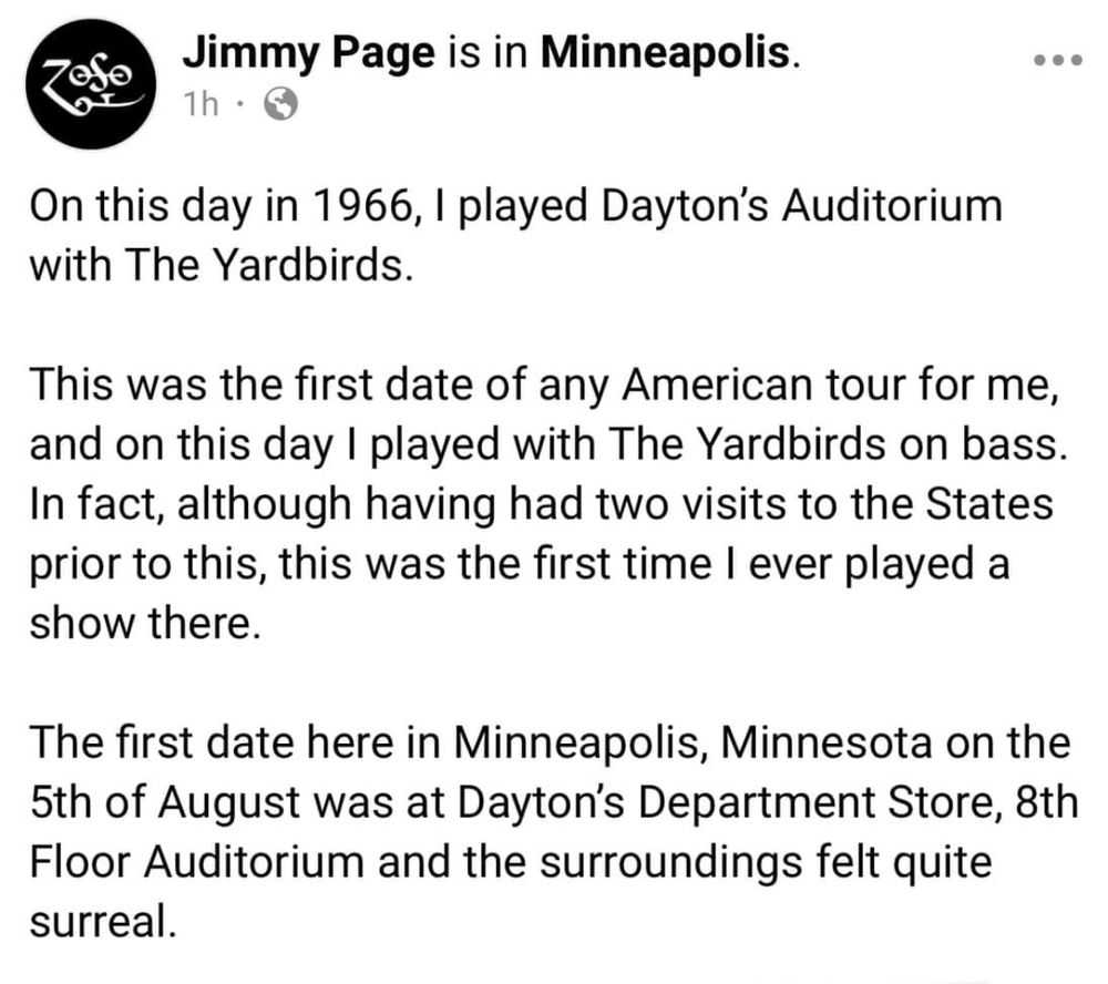 Jimmy Page is in Minneapolis.
On this day in 1966, I played Dayton's Auditorium with The Yardbirds.
This was the first date of any American tour for me, and on this day I played with The Yardbirds on bass.
In fact, although having had two visits to the States prior to this, this was the first time I ever played a show there.
The first date here in Minneapolis, Minnesota on the 5th of August was at Dayton's Department Store, 8th Floor Auditorium and the surroundings felt quite surreal.