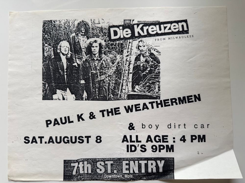 Flyer:  Die Kreuzen
FROM MILWAULKEE
PAUL K & THE WEATHERMEN
& boy dirt car
SAT.AUGUST 8
ALL AGE : 4 PM
ID'S 9PM
7th ST ENTRY
Downtown. Mpls.