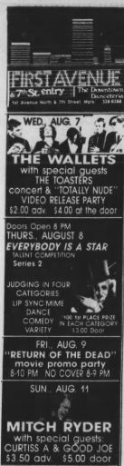 FIRST AVENUE
WED, AUG 7
THE WALLETS
with
pecial ques
THE TOASTERS
concent & "TOTALLY NUDE"
VIDEO PELEASE PARTY
$2.00 adv. $4.00 at the door
THURS, AUGUST 8
EVERYBODY IS A STAR
Series 2
CATEGORIES
LIP SYNC MIME
DANCE
O 19 PLACE PAL
COMEDY NTA
VARIETY
1300 Door
FRI., AUG. 9
"RETURN OF THE DEAD"
8-10 PM
NO COVER 8-9 PM
SUN. AUG. 11
MITCH RYDER
with special
CURUISSPA 8 6800 JOE
$3.50 adv. 
$5.00 door 