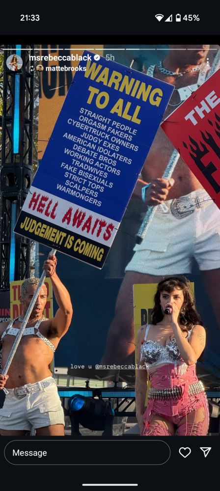 Screenshot from IG. Rebecca Black. 

Warning to all, straight people, orgasm fakers, cybertruck owners, judgey exs, American idolators, debate bros, working actors, tradwives, fake bisexuals, strict tops, scalpers, warmongers. Hell awaits, judgement is coming.