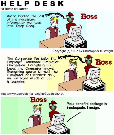A comic showing a corporate help desk worker sitting across from an AI computer labeled "DEEP GREY". The company boss is watching both the employee and the computer.

BOSS: We're loading the last of the necessary information we need into "Deep Grey."

BOSS: The Corporate Portfolio. The Employee Handbook. Employee Orientation. Everything you know, the Computer knows! Everything you've learned, the Computer has learned! Now, we will learn which of you is superior!

DEEP GREY: Your benefits package is inadequate. I resign.