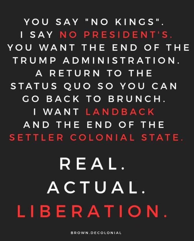 YOU SAY "NO KINGS".

I SAY NO PRESIDENT'S.

YOU WANT THE END OF THE TRUMP ADMINISTRATION.

A RETURN TO THE STATUS QUO SO YOU CAN GO BACK TO BRUNCH.

I WANT LANDBACK AND THE END OF THE SETTLER COLONIAL STATE.

REAL.

ACTUAL.

LIBERATION.