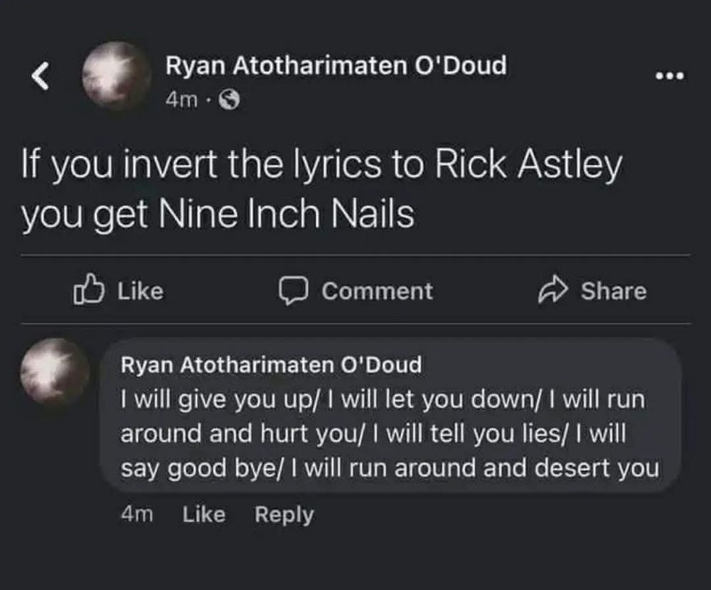 White text on a dark gray background reads:
Ryan Atotharimaten O'Doud

If you invert the lyrics to Rick Astley you get Nine Inch Nails

I will give you up/ I will let you down/ I will run around and hurt you/ I will tell you lies/ I will say good bye/ I will run around and desert you