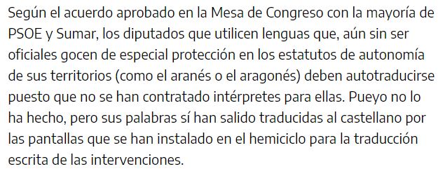 Según el acuerdo aprobado en la Mesa de Congreso con la mayoría de PSOE y Sumar, los diputados que utilicen lenguas que, aún sin ser oficiales gocen de especial protección en los estatutos de autonomía de sus territorios (como el aranés o el aragonés) deben autotraducirse puesto que no se han contratado intérpretes para ellas. Pueyo no lo ha hecho, pero sus palabras sí han salido traducidas al castellano por las pantallas que se han instalado en el hemiciclo para la traducción escrita de las intervenciones.