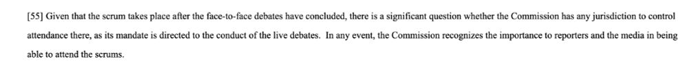 Picture of paragraph 55 from the Court's decision in 2019 FC 1424, stating: "Given that the scrum takes place after the face-to-face debates have concluded, there is a significant question whether the Commission has any jurisdiction to control attendance there, as its mandate is directed to the conduct of the live debates.  In any event, the Commission recognizes the importance to reporters and the media in being able to attend the scrums." 