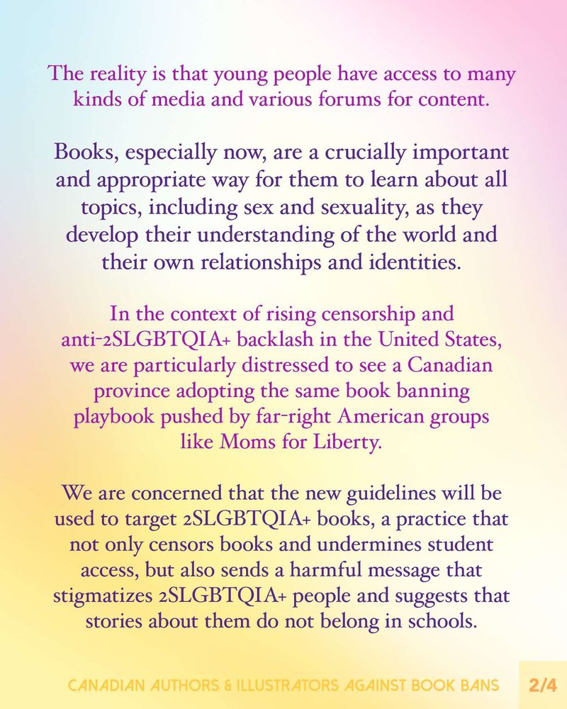 Text reads: The reality is that young people have access to many kinds of media and various forums for content.
Books, especially now, are a crucially important and appropriate way for them to learn about all topics, including sex and sexuality, as they develop their understanding of the world and their own relationships and identities.
In the context of rising censorship and anti-2SLGBTQIA+ backlash in the United States, we are particularly distressed to see a Canadian province adopting the same book banning playbook pushed by far-right American groups like Moms for Liberty.
We are concerned that the new guidelines will be used to target 2SLGBTQIA+ books, a practice that not only censors books and undermines student access, but also sends a harmful message that stigmatizes 2SLGBTQIA+ people and suggests that stories about them do not belong in schools.
Footer: Canadian Authors & Illustrators Against Book Bans.