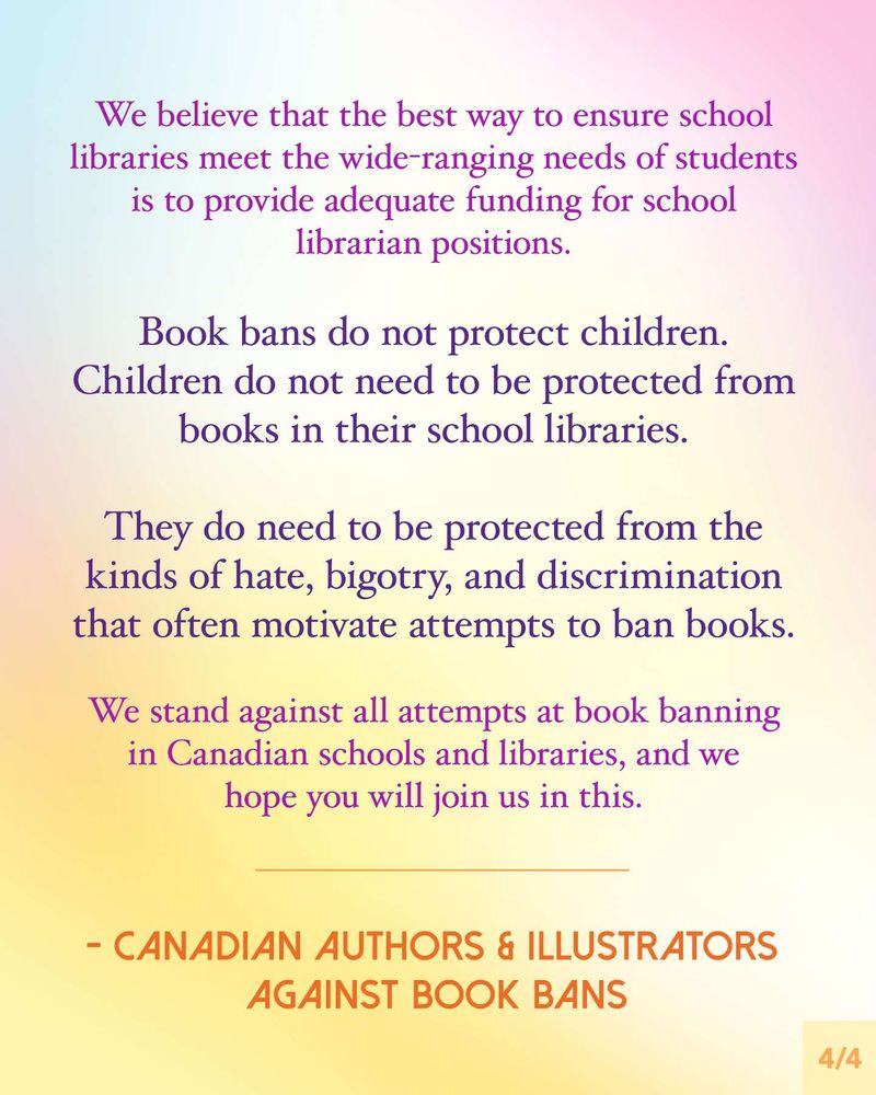 We believe that the best way to ensure school libraries meet the wide-ranging needs of students is to provide adequate funding for school librarian positions.
Book bans do not protect children. Children do not need to be protected from books in their school libraries.
They do need to be protected from the kinds of hate, bigotry, and discrimination that often motivate attempts to ban books.
We stand against all attempts at book banning in Canadian schools and libraries, and we hope you will join us in this.
Message is signed, Canadian Authors & Illustrators Against Book Bans.