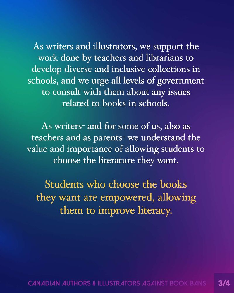 As writers and illustrators, we support the work done by teachers and librarians to develop diverse and inclusive collections in schools, and we urge all levels of government to consult with them about any issues related to books in schools.
As writers — and for some of us, also as teachers and as parents — we understand the value and importance of allowing students to choose the literature they want.
Students who choose the books they want are empowered, allowing them to improve literacy.
Footer: Canadian Authors & Illustrators Against Book Bans.